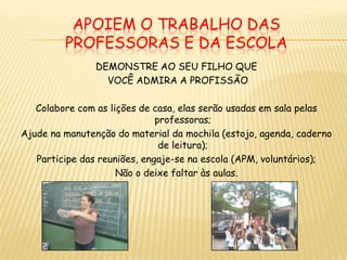 APOIEM O TRABALHO DAS PROFESSORAS e da escolaDEMONSTRE AO SEU FILHO QUE VOCÊ ADMIRA A PROFISSÃOColabore com as lições de casa, elas serão usadas em sala pelas professoras;Ajude na manutenção do material da mochila (estojo, agenda, caderno de leitura);Participe das reuniões, engaje-se na escola (APM, voluntários);Não o deixe faltar às aulas.