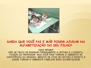 Isso mesmo!Não se trata de ensinar formalmente a leitura e a escrita, função do professor. Mas você pode tornar o ambiente de convivência da criança, repleto de atos de leitura e escrita e assim tornar o ambiente familiar mais alfabetizadorSABIA QUE VOCÊ PAI E MÃE PODEM AJUDAR NA ALFABETIZAÇÃO DO SEU FILHO?