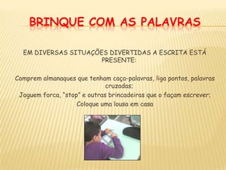 BRINQUE COM AS PALAVRASEM DIVERSAS SITUAÇÕES DIVERTIDAS A ESCRITA ESTÁ PRESENTE:Comprem almanaques que tenham caça-palavras, liga pontos, palavras cruzadas;Joguem forca, “stop” e outras brincadeiras que o façam escrever;Coloque uma lousa em casa