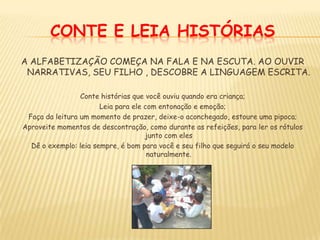 CONTE E LEIA HISTÓRIASA ALFABETIZAÇÃO COMEÇA NA FALA E NA ESCUTA. AO OUVIR NARRATIVAS, SEU FILHO , DESCOBRE A LINGUAGEM ESCRITA.Conte histórias que você ouviu quando era criança;Leia para ele com entonação e emoção;Faça da leitura um momento de prazer, deixe-o aconchegado, estoure uma pipoca;Aproveite momentos de descontração, como durante as refeições, para ler os rótulos junto com elesDê o exemplo: leia sempre, é bom para você e seu filho que seguirá o seu modelo naturalmente.