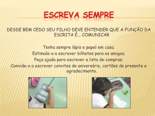ESCREVA SEMPREDESDE BEM CEDO SEU FILHO DEVE ENTENDER QUE A FUNÇÃO DA ESCRITA É... COMUNICARTenha sempre lápis e papel em casa;Estimule-o a escrever bilhetes para os amigos;Peça ajuda para escrever a lista de compras;Convide-o a escrever convites de aniversário, cartões de presente e agradecimento.