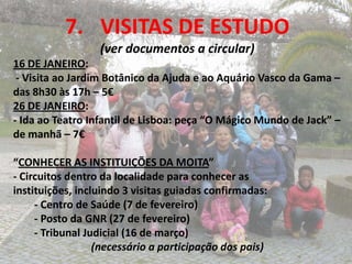 7. VISITAS DE ESTUDO
                  (ver documentos a circular)
16 DE JANEIRO:
 - Visita ao Jardim Botânico da Ajuda e ao Aquário Vasco da Gama –
das 8h30 às 17h – 5€
26 DE JANEIRO:
- Ida ao Teatro Infantil de Lisboa: peça “O Mágico Mundo de Jack” –
de manhã – 7€

“CONHECER AS INSTITUIÇÕES DA MOITA”
- Circuitos dentro da localidade para conhecer as
instituições, incluindo 3 visitas guiadas confirmadas:
     - Centro de Saúde (7 de fevereiro)
     - Posto da GNR (27 de fevereiro)
     - Tribunal Judicial (16 de março)
                  (necessário a participação dos pais)
 