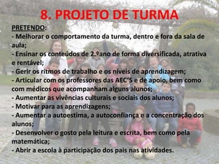 8. PROJETO DE TURMA
PRETENDO:
- Melhorar o comportamento da turma, dentro e fora da sala de
aula;
- Ensinar os conteúdos de 2.ºano de forma diversificada, atrativa
e rentável;
- Gerir os ritmos de trabalho e os níveis de aprendizagem;
- Articular com os professores das AEC’S e de apoio, bem como
com médicos que acompanham alguns alunos;
- Aumentar as vivências culturais e sociais dos alunos;
- Motivar para as aprendizagens;
- Aumentar a autoestima, a autoconfiança e a concentração dos
alunos;
- Desenvolver o gosto pela leitura e escrita, bem como pela
matemática;
- Abrir a escola à participação dos pais nas atividades.
 