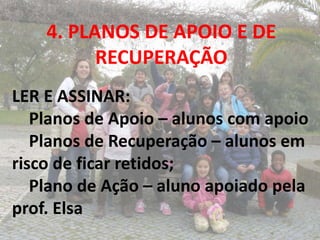 4. PLANOS DE APOIO E DE
          RECUPERAÇÃO
LER E ASSINAR:
   Planos de Apoio – alunos com apoio
   Planos de Recuperação – alunos em
risco de ficar retidos;
   Plano de Ação – aluno apoiado pela
prof. Elsa
 