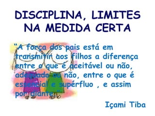 DISCIPLINA, LIMITES NA MEDIDA CERTA “ A força dos pais está em transmitir aos filhos a diferença entre o que é aceitável ou não, adequado ou não, entre o que é essencial e supérfluo , e assim por diante.” Içami Tiba 