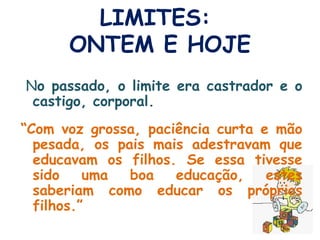 LIMITES:  ONTEM E HOJE N o passado, o limite era castrador e o castigo, corporal. “ Com voz grossa, paciência curta e mão pesada, os pais mais adestravam que educavam os filhos. Se essa tivesse sido uma boa educação, estes saberiam como educar os próprios filhos.”  