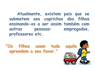 Atualmente, existem pais que se submetem aos caprichos dos filhos ensinando-os a ser assim também com outras pessoas: empregados, professores etc. “ Os filhos usam tudo aquilo que aprendem a seu favor.” 