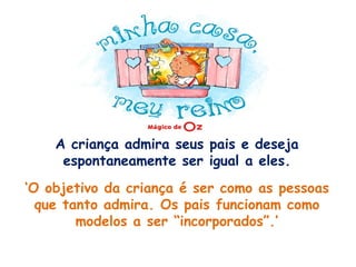 A criança admira seus pais e deseja espontaneamente ser igual a eles. ‘O objetivo da criança é ser como as pessoas que tanto admira. Os pais funcionam como modelos a ser “incorporados”.’ 