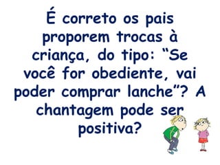 É correto os pais proporem trocas à criança, do tipo: “Se você for obediente, vai poder comprar lanche”? A chantagem pode ser positiva? 
