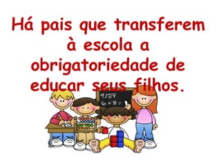 Há pais que transferem à escola a obrigatoriedade de educar seus filhos. 
