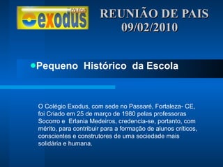 REUNIÃO DE PAIS  09/02/2010 Pequeno  Histórico  da Escola O Colégio Exodus, com sede no Passaré, Fortaleza- CE, foi Criado em 25 de março de 1980 pelas professoras Socorro e  Erlania Medeiros, credencia-se, portanto, com mérito, para contribuir para a formação de alunos críticos, conscientes e construtores de uma sociedade mais solidária e humana. 