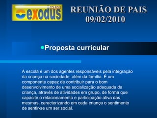 REUNIÃO DE PAIS  09/02/2010 Proposta curricular A escola é um dos agentes responsáveis pela integração da criança na sociedade, além da família. É um componente capaz de contribuir para o bom desenvolvimento de uma socialização adequada da criança, através de atividades em grupo, de forma que capacite o relacionamento e participação ativa das mesmas, caracterizando em cada criança o sentimento de sentir-se um ser social. 