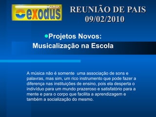 REUNIÃO DE PAIS  09/02/2010 Projetos Novos: Musicalização na Escola A música não é somente  uma associação de sons e palavras, mas sim, um rico instrumento que pode fazer a diferença nas instituições de ensino, pois ela desperta o indivíduo para um mundo prazeroso e satisfatório para a mente e para o corpo que facilita a aprendizagem e também a socialização do mesmo. 