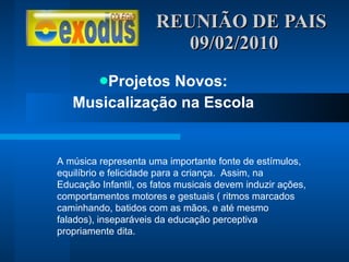 REUNIÃO DE PAIS  09/02/2010 Projetos Novos: Musicalização na Escola A música representa uma importante fonte de estímulos, equilíbrio e felicidade para a criança.  Assim, na Educação Infantil, os fatos musicais devem induzir ações, comportamentos motores e gestuais ( ritmos marcados caminhando, batidos com as mãos, e até mesmo falados), inseparáveis da educação perceptiva propriamente dita. 