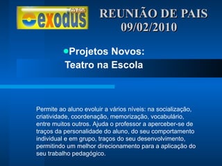 REUNIÃO DE PAIS  09/02/2010 Projetos Novos: Teatro na Escola Permite ao aluno evoluir a vários níveis: na socialização, criatividade, coordenação, memorização, vocabulário, entre muitos outros. Ajuda o professor a aperceber-se de traços da personalidade do aluno, do seu comportamento individual e em grupo, traços do seu desenvolvimento, permitindo um melhor direcionamento para a aplicação do seu trabalho pedagógico. 