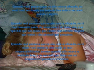 Quando você pensava que eu não estava olhando, eu senti você me dando um beijo de boa noite e me senti amado e seguro. Quando você pensava que eu não estava olhando, eu vi você tomando conta da nossa casa e de todos nós, e eu aprendi que nós temos que cuidar com carinho daquilo que temos e das pessoas que gostamos. Quando você pensava que eu não estava olhando, eu vi como você cumpria com todas as suas responsabilidades, mesmo quando não estava se sentindo bem, e eu aprendi que tinha que ser responsável quando eu crescesse.  