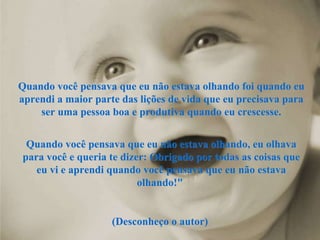 Quando você pensava que eu não estava olhando foi quando eu aprendi a maior parte das lições de vida que eu precisava para ser uma pessoa boa e produtiva quando eu crescesse. Quando você pensava que eu não estava olhando, eu olhava para você e queria te dizer: Obrigado por todas as coisas que eu vi e aprendi quando você pensava que eu não estava olhando!"  (Desconheço o autor)  