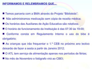 INFORMAMOS E RELEMBRAMOS QUE...


 Temos parceria com a BMA através do Projeto “Bibliokids”;
 Não administramos medicação sem cópia de receita médica;
 Os horários das Auxiliares de Ação Educativa são rotativos;
 O horário de funcionamento da Instituição é das 07:30 às 19:00;
 Conforme consta em Regulamento Interno o uso do bibe é
obrigatório;
 As crianças que irão frequentar o 1.º CEB no próximo ano lectivo
deixarão de fazer a sesta a partir de Janeiro 2012;
 O ATL tem serviço de alimentação apenas nos períodos de férias;
 No mês de Novembro o fotógrafo virá ao CBEI;
 
