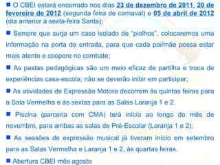  O CBEI estará encerrado nos dias 23 de dezembro de 2011, 20 de
fevereiro de 2012 (segunda feira de carnaval) e 05 de abril de 2012
(dia anterior à sexta-feira Santa);
 Sempre que surja um caso isolado de “piolhos”, colocaremos uma
informação na porta de entrada, para que cada pai/mãe possa estar
mais atento e coopere no combate;
 As pastas pedagógicas são um meio eficaz de partilha e troca de
experiências casa-escola, não se deverão inibir em participar;
 As atividades de Expressão Motora decorrem às quintas feiras para
a Sala Vermelha e às sextas para as Salas Laranja 1 e 2.
 Piscina (parceria com CMA) terá início ao longo do mês de
novembro, para ambas as salas de Pré-Escolar (Laranja 1 e 2);
 As sessões de expressão musical já tiveram início em setembro
para as Salas Vermelha e Laranja 1 e 2, às quartas feiras.
 Abertura CBEI mês agosto
 