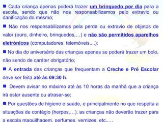  Cada criança apenas poderá trazer um brinquedo por dia para a
escola, sendo que não nos responsabilizamos pelo extravio ou
danificação do mesmo;
 Não nos responsabilizamos pela perda ou extravio de objetos de
valor (ouro, dinheiro, brinquedos,…) e não são permitidos aparelhos
eletrónicos (computadores, telemóveis,...);
 No dia do aniversário das crianças apenas se poderá trazer um bolo,
não sendo de caráter obrigatório;
 A entrada das crianças que frequentam a Creche e Pré Escolar
deve ser feita até às 09:30 h.
 Devem avisar no máximo até às 10 horas da manhã que a criança
irá estar ausente ou atrasar-se;
 Por questões de higiene e saúde, e principalmente no que respeita a
situações de contágio (herpes,…), as crianças não deverão trazer para
a escola maquilhagem, perfumes, vernizes, etc.,…
 