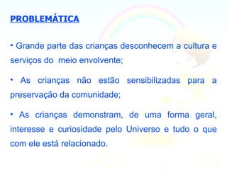PROBLEMÁTICA


• Grande parte das crianças desconhecem a cultura e
serviços do meio envolvente;

• As crianças não estão sensibilizadas para a
preservação da comunidade;

• As crianças demonstram, de uma forma geral,
interesse e curiosidade pelo Universo e tudo o que
com ele está relacionado.
 