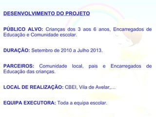 DESENVOLVIMENTO DO PROJETO


PÚBLICO ALVO: Crianças dos 3 aos 6 anos, Encarregados de
Educação e Comunidade escolar.


DURAÇÃO: Setembro de 2010 a Julho 2013.


PARCEIROS: Comunidade      local,   pais   e   Encarregados   de
Educação das crianças.


LOCAL DE REALIZAÇÃO: CBEI, Vila de Avelar,…


EQUIPA EXECUTORA: Toda a equipa escolar.
 