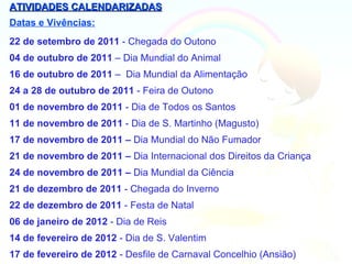 ATIVIDADES CALENDARIZADAS
Datas e Vivências:
22 de setembro de 2011 - Chegada do Outono
04 de outubro de 2011 – Dia Mundial do Animal
16 de outubro de 2011 – Dia Mundial da Alimentação
24 a 28 de outubro de 2011 - Feira de Outono
01 de novembro de 2011 - Dia de Todos os Santos
11 de novembro de 2011 - Dia de S. Martinho (Magusto)
17 de novembro de 2011 – Dia Mundial do Não Fumador
21 de novembro de 2011 – Dia Internacional dos Direitos da Criança
24 de novembro de 2011 – Dia Mundial da Ciência
21 de dezembro de 2011 - Chegada do Inverno
22 de dezembro de 2011 - Festa de Natal
06 de janeiro de 2012 - Dia de Reis
14 de fevereiro de 2012 - Dia de S. Valentim
17 de fevereiro de 2012 - Desfile de Carnaval Concelhio (Ansião)
 