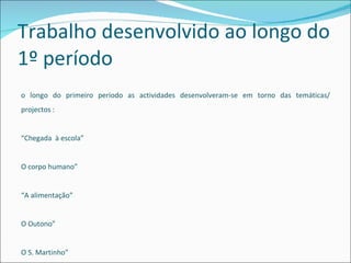 Trabalho desenvolvido ao longo do 1º período  Ao longo do primeiro período as actividades desenvolveram-se em torno das temáticas/ projectos : “ Chegada  à escola” “ O corpo humano” “ A alimentação” “ O Outono” “ O S. Martinho”  “ Natal”.  Projectos iniciados: Baú à roda com os livros, Tic-tacteando, Um jardim com pais 