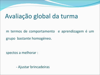Avaliação global da turma Em termos de comportamento  e aprendizagem é um grupo  bastante homogéneo. Aspectos a melhorar : - Ajustar brincadeiras  -  Mais atenção durante o tempo de trabalho   - Partilha 