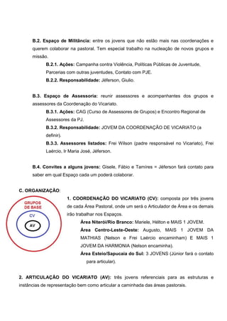 B.2. Espaço de Militância: entre os jovens que não estão mais nas coordenações e
      querem colaborar na pastoral. Tem especial trabalho na nucleação de novos grupos e
      missão.
            B.2.1. Ações: Campanha contra Violência, Políticas Públicas de Juventude,
            Parcerias com outras juventudes, Contato com PJE.
            B.2.2. Responsabilidade: Jéferson, Giulio.


      B.3. Espaço de Assessoria: reunir assessores e acompanhantes dos grupos e
      assessores da Coordenação do Vicariato.
            B.3.1. Ações: CAG (Curso de Assessores de Grupos) e Encontro Regional de
            Assessores da PJ.
            B.3.2. Responsabilidade: JOVEM DA COORDENAÇÃO DE VICARIATO (a
            definir).
            B.3.3. Assessores listados: Frei Wilson (padre responsável no Vicariato), Frei
            Laércio, Ir Maria José, Jéferson.


      B.4. Convites a alguns jovens: Gisele, Fábio e Tamíres = Jéferson fará contato para
      saber em qual Espaço cada um poderá colaborar.


C. ORGANIZAÇÃO:
                        1. COORDENAÇÃO DO VICARIATO (CV): composta por três jovens
                        de cada Área Pastoral, onde um será o Articulador de Área e os demais
                        irão trabalhar nos Espaços.
                              Área Niterói/Rio Branco: Mariele, Hélton e MAIS 1 JOVEM.
                              Área Centro-Leste-Oeste: Augusto, MAIS 1 JOVEM DA
                              MATHIAS (Nelson e Frei Laércio encaminham) E MAIS 1
                              JOVEM DA HARMONIA (Nelson encaminha).
                              Área Esteio/Sapucaia do Sul: 3 JOVENS (Júnior fará o contato
                                 para articular).


2. ARTICULAÇÃO DO VICARIATO (AV): três jovens referenciais para as estruturas e
instâncias de representação bem como articular a caminhada das áreas pastorais.
 