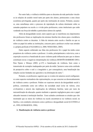 36ª Reunião Nacional da ANPEd – 29 de setembro a 02 de outubro de 2013, Goiânia-GO
Por outro lado, a violência simbólica para os docentes da rede particular vincula-
se às relações de assédio moral tanto por parte dos alunos, pertencentes a uma classe
econômica privilegiada, quanto por parte das instituições de ensino. Portanto, assume-
se, uma semelhança entre o processo de reprodução da cultura dominante sobre as
camadas populares na escola e o vivido pelos professores, como intelectuais que estão
vendendo sua força de trabalho a particulares (donos de capital).
Além da desigualdade social, outro aspecto que se manifestou nos depoimentos
dos professores foram as implicações da estrutura familiar dos alunos para a incidência
de violência contra os docentes. A falta de sintonia entre escola e família no que se
refere ao papel de ambas as instituições, concorre para o professor avaliar suas atitudes
e a própria profissão (FALSARELLA, 2008; NOGUEIRA; 2005).
Outro aspecto enfatizado nas falas dos professores foi o papel da mídia como
propulsora da violência contra o professor. A mídia, principalmente a televisiva, com a
exposição excessiva e banalizada de casos violentos pode influenciar para que os alunos
constituam novas e negativas interpretações da violência (MARTÍN-BARBERO 2001).
Para Njaine e Minayo (2003, p.127) a banalização da violência, bem como a
transmissão de exemplos inadequados por parte da mídia “promove uma certa confusão
de perspectiva sobre o real e o imaginário e, por consequência, uma banalização das
relações sociais fundadas nas agressões e na eliminação do outro.”.
Portanto, os professores sugerem que os eventos de natureza social configuram-
se como aspectos norteadores das representações, no que concerne ao desencadeamento
da violência contra o professor. Podem ser expressos através da desigualdade social e
política, constituída como um reflexo da sociedade atual (crise de valores, crise
civilizatória) e através das implicações da influência familiar, tanto por meio da
mercantilização da educação, quanto mediante a aparente negligência para com o papel
educador inerente à instituição familiar. Esses achados corroboram os estudos que vêm
mostrando que as raízes da violência na escola encontram-se na violência social, na
família, e em condições estruturais como a pobreza e desigualdade social (LUCINDA et
al., 1999; GUIMARÃES, 1996).
2. Manifestações de violência contra o professor
 