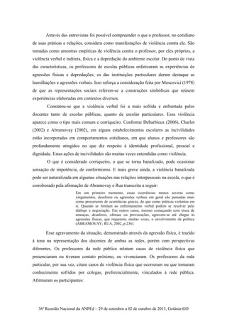36ª Reunião Nacional da ANPEd – 29 de setembro a 02 de outubro de 2013, Goiânia-GO
Através das entrevistas foi possível compreender o que o professor, no cotidiano
de suas práticas e relações, considera como manifestações de violência contra ele. São
tomadas como amostras empíricas de violência contra o professor, por eles próprios, a
violência verbal e indireta, física e a depredação do ambiente escolar. Do ponto de vista
das características, os professores de escolas públicas enfatizaram as experiências de
agressões físicas e depredações; os das instituições particulares deram destaque as
humilhações e agressões verbais. Isso reforça a consideração feita por Moscovici (1978)
de que as representações sociais referem-se a construções simbólicas que reúnem
experiências elaboradas em contextos diversos.
Constatou-se que a violência verbal foi a mais sofrida e enfrentada pelos
docentes tanto de escolas públicas, quanto de escolas particulares. Essa violência
aparece como o tipo mais comum e corriqueiro. Conforme Debarbieux (2006), Charlot
(2002) e Abramovay (2002), em alguns estabelecimentos escolares as incivilidades
estão incorporadas em comportamentos cotidianos, em que alunos e professores são
profundamente atingidos no que diz respeito à identidade profissional, pessoal e
dignidade. Estas ações de incivilidades são muitas vezes entendidas como violência.
O que é considerado corriqueiro, o que se torna banalizado, pode ocasionar
sensação de impotência, de conformismo. E mais grave ainda, a violência banalizada
pode ser naturalizada em algumas situações nas relações interpessoais na escola, o que é
corroborado pela afirmação de Abramovay e Rua transcrita a seguir:
Em um primeiro momento, essas ocorrências menos severas como
xingamentos, desaforos ou agressões verbais em geral são pensadas mais
como precursores de ocorrências graves, do que como práticas violentas em
si. Quando se limitam ao enfrentamento verbal podem se resolver pelo
diálogo e negociação. Em outros casos, mesmo começando com troca de
ameaças, desaforos, ofensas ou provocações, agravem-se até chegar às
agressões físicas, que requerem, muitas vezes, o envolvimento da política
(ABRAMOVAY; RUA, 2002, p.236).
Esse agravamento da situação, demonstrado através da agressão física, é trazido
à tona na representação dos docentes de ambas as redes, porém com perspectivas
diferentes. Os professores da rede pública relatam casos de violência física que
presenciaram ou tiveram contato próximo, ou vivenciaram. Os professores da rede
particular, por sua vez, citam casos de violência física que ocorreram ou que tomaram
conhecimento sofridos por colegas, preferencialmente, vinculados à rede pública.
Afirmaram os participantes:
 