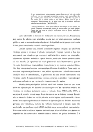 36ª Reunião Nacional da ANPEd – 29 de setembro a 02 de outubro de 2013, Goiânia-GO
Já teve um caso de um amigo meu que o aluno disse pra ele “olhe está vendo
professor, com esse saco aqui de maconha eu ganho muito mais dinheiro do
que o senhor ganha em um mês, eu vendo ele em dois, três dias e já ganho o
seu salário que o senhor ganhou o mês inteiro”. Então você vê que a
realidade é bem diferente né? Aí nesse caso esse é um amigo meu que
trabalha na rede pública. PA07EPR.EFII
Comigo já aconteceu o aluno queria bater em mim porque eu quis que ele, ele
fizesse o trabalho. Segundo ano médio, no ano retrasado. Um aluno grande!
Quase que era como a primeira professora, com os dentes quebrados.
PA02EPU.EM
Como observado, o discurso dos professores de escolas privadas, frequentadas
por alunos das classes mais abastadas, aponta que em estabelecimentos escolares
públicos, onde os alunos são mais vulneráveis à desigualdade social, podem existir mais
e mais graves situações de violência contra o professor.
Convém destacar que, mesmo assinalando algumas situações que envolvem
violência contra o professor (violência institucional, violência verbal), a fala dos
docentes da rede privada no que concerne à violência física, remete a um expectador,
alguém que representa a violência a partir do outro, neste caso, de seus pares (docentes
da rede privada). Já o professor da escola pública fala mais abertamente do que ele
vivencia, demonstrando propriedade do objeto, inclusive nos casos de agressões físicas.
São dois grupos com bases de representações diferentes da violência física contra os
docentes: enquanto os professores da rede pública representam a violência baseados em
situações reais de enfrentamento, os professores da rede privada representam essa
violência a partir de outros referentes, como as conversas, os episódios vivenciados por
colegas de profissão e o que circula sobre o assunto nas redes sociais.
Através dessa prerrogativa, pode-se inferir que estamos diante de uma zona
muda na representação dos docentes das escolas privadas. Se o referente empírico da
violência se configura justamente como a violência física (MICHAUD, 1989), a
narrativa de negativa perante casos desse tipo sugere que a violência contra o docente
não se concretiza de fato nas escolas privadas, se restringindo a esfera simbólica. Deste
modo, dois aspectos parecem estar compondo a representação dos docentes de escolas
privadas: um verbalizado, explícito (a violência institucional e indireta) outro não
explicitado, que conforme Abric (2005) incidiria numa zona muda da representação.
Esta zona muda incluiria os aspectos racionalizados pelos indivíduos que podem ser
expressáveis, de acordo com a normatividade da situação em que se encontram. É o
 
