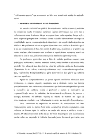36ª Reunião Nacional da ANPEd – 29 de setembro a 02 de outubro de 2013, Goiânia-GO
“politicamente correto” que comumente se fala, uma tentativa do sujeito de aceitação
social.
3. Atitudes de enfrentamento diante da violência
Na tentativa de identificar práticas docentes frente à violência contra o professor
no contexto da escola, procuramos captar dos sujeitos entrevistados suas ações para o
enfrentamento desse fenômeno. O que se captou foram mais sugestões do que ações.
Essas sugestões para prevenir a violência contra o docente demonstraram um leque de
possibilidades que se expressa através do dinamismo e da complexidade desse tipo de
violência. Os professores tendem a sugerir ações contra essa violência de maneira geral
e não as concretizarem de fato. No campo da efetivação, encontram-se a tentativa de
manter um bom relacionamento com os alunos e a punição dos agressores através da
expulsão da sala de aula, conversas com os pais e até mesmo repressão policial.
Os professores concordam que a falta de medidas punitivas concorre para
propagação da violência, tanto no ambiente escolar, como também na sociedade como
um todo. Eles aderem à ideia de extrair ou retirar do ambiente escolar, ou da sociedade
(dependendo do ato violento praticado) o aluno que esteja cometendo atos agressivos,
pois, o sentimento de impunidade pode gerar manifestações mais graves de violência
para com o professor:
Apesar de compreenderem-se os graves aspectos criminosos apontados pelos
professores, os próprios docentes revelaram, que a violência contra eles decorre
principalmente de uma estrutura social dominante, que funciona como principio gerador
e explicativo da violência contra o professor e supera a prerrogativa da
responsabilização apenas do indivíduo. As alternativas de acolhimento do jovem e o
diálogo; melhoraria do ambiente escolar; até mesmo da melhora dos laços de
convivência para combater essa violência estão presentes nas sugestões dos professores.
Essas alternativas se expressam na tentativa de estabelecerem um bom
relacionamento com os alunos, bem como desenvolver projetos pedagógicos para
enfrentar os diversos tipos de violência na escola, não apenas a violência contra o
docente. Os educadores deram pistas de que deveriam discutir junto com a comunidade
escolar sobre sua exposição à violência, buscando juntos formas de prevenção, pois
 