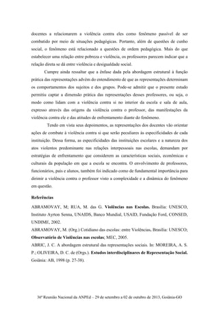 36ª Reunião Nacional da ANPEd – 29 de setembro a 02 de outubro de 2013, Goiânia-GO
docentes a relacionarem a violência contra eles como fenômeno passível de ser
combatido por meio de situações pedagógicas. Portanto, além de questões de cunho
social, o fenômeno está relacionado a questões de ordem pedagógica. Mais do que
estabelecer uma relação entre pobreza e violência, os professores parecem indicar que a
relação direta se dá entre violência e desigualdade social.
Cumpre ainda ressaltar que a ênfase dada pela abordagem estrutural à função
prática das representações advém do entendimento de que as representações determinam
os comportamentos dos sujeitos e dos grupos. Pode-se admitir que o presente estudo
permitiu captar a dimensão prática das representações desses professores, ou seja, o
modo como lidam com a violência contra si no interior da escola e sala de aula,
expresso através das origens da violência contra o professor, das manifestações da
violência contra ele e das atitudes de enfrentamento diante do fenômeno.
Tendo em vista seus depoimentos, as representações dos docentes vão orientar
ações de combate à violência contra si que serão peculiares às especificidades de cada
instituição. Dessa forma, as especificidades das instituições escolares e a natureza dos
atos violentos predominante nas relações interpessoais nas escolas, demandam por
estratégias de enfrentamento que considerem as características sociais, econômicas e
culturais da população em que a escola se encontra. O envolvimento de professores,
funcionários, pais e alunos, também foi indicado como de fundamental importância para
dirimir a violência contra o professor visto a complexidade e a dinâmica do fenômeno
em questão.
Referências
ABRAMOVAY, M; RUA, M. das G. Violências nas Escolas. Brasília: UNESCO,
Instituto Ayrton Senna, UNAIDS, Banco Mundial, USAID, Fundação Ford, CONSED,
UNDIME, 2002.
ABRAMOVAY, M. (Org.) Cotidiano das escolas: entre Violências. Brasília: UNESCO;
Observatório de Violências nas escolas; MEC, 2005.
ABRIC, J. C. A abordagem estrutural das representações sociais. In: MOREIRA, A. S.
P.; OLIVEIRA, D. C. de (Orgs.). Estudos interdisciplinares de Representação Social.
Goiânia: AB, 1998 (p. 27-38).
 