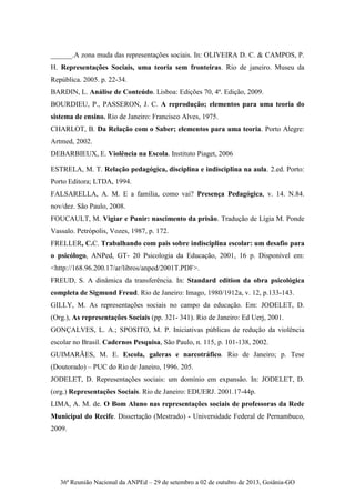 36ª Reunião Nacional da ANPEd – 29 de setembro a 02 de outubro de 2013, Goiânia-GO
______.A zona muda das representações sociais. In: OLIVEIRA D. C. & CAMPOS, P.
H. Representações Sociais, uma teoria sem fronteiras. Rio de janeiro. Museu da
República. 2005. p. 22-34.
BARDIN, L. Análise de Conteúdo. Lisboa: Edições 70, 4ª. Edição, 2009.
BOURDIEU, P., PASSERON, J. C. A reprodução; elementos para uma teoria do
sistema de ensino. Rio de Janeiro: Francisco Alves, 1975.
CHARLOT, B. Da Relação com o Saber; elementos para uma teoria. Porto Alegre:
Artmed, 2002.
DEBARBIEUX, E. Violência na Escola. Instituto Piaget, 2006
ESTRELA, M. T. Relação pedagógica, disciplina e indisciplina na aula. 2.ed. Porto:
Porto Editora; LTDA, 1994.
FALSARELLA, A. M. E a família, como vai? Presença Pedagógica, v. 14. N.84.
nov/dez. São Paulo, 2008.
FOUCAULT, M. Vigiar e Punir: nascimento da prisão. Tradução de Lígia M. Ponde
Vassalo. Petrópolis, Vozes, 1987, p. 172.
FRELLER, C.C. Trabalhando com pais sobre indisciplina escolar: um desafio para
o psicólogo, ANPed, GT- 20 Psicologia da Educação, 2001, 16 p. Disponível em:
<http://168.96.200.17/ar/libros/anped/2001T.PDF>.
FREUD, S. A dinâmica da transferência. In: Standard edition da obra psicológica
completa de Sigmund Freud. Rio de Janeiro: Imago, 1980/1912a, v. 12, p.133-143.
GILLY, M. As representações sociais no campo da educação. Em: JODELET, D.
(Org.), As representações Sociais (pp. 321- 341). Rio de Janeiro: Ed Uerj, 2001.
GONÇALVES, L. A.; SPOSITO, M. P. Iniciativas públicas de redução da violência
escolar no Brasil. Cadernos Pesquisa, São Paulo, n. 115, p. 101-138, 2002.
GUIMARÃES, M. E. Escola, galeras e narcotráfico. Rio de Janeiro; p. Tese
(Doutorado) – PUC do Rio de Janeiro, 1996. 205.
JODELET, D. Representações sociais: um domínio em expansão. In: JODELET, D.
(org.) Representações Sociais. Rio de Janeiro: EDUERJ. 2001.17-44p.
LIMA, A. M. de. O Bom Aluno nas representações sociais de professoras da Rede
Municipal do Recife. Dissertação (Mestrado) - Universidade Federal de Pernambuco,
2009.
 