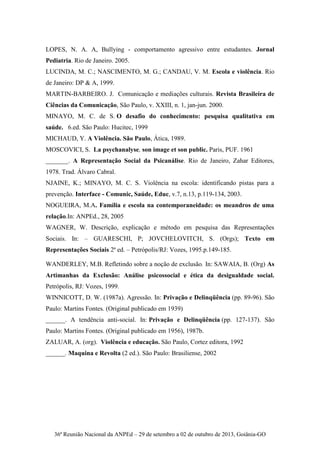 36ª Reunião Nacional da ANPEd – 29 de setembro a 02 de outubro de 2013, Goiânia-GO
LOPES, N. A. A, Bullying - comportamento agressivo entre estudantes. Jornal
Pediatria. Rio de Janeiro. 2005.
LUCINDA, M. C.; NASCIMENTO, M. G.; CANDAU, V. M. Escola e violência. Rio
de Janeiro: DP & A, 1999.
MARTIN-BARBEIRO. J. Comunicação e mediações culturais. Revista Brasileira de
Ciências da Comunicação, São Paulo, v. XXIII, n. 1, jan-jun. 2000.
MINAYO, M. C. de S. O desafio do conhecimento: pesquisa qualitativa em
saúde. 6.ed. São Paulo: Hucitec, 1999
MICHAUD, Y. A Violência. São Paulo, Ática, 1989.
MOSCOVICI, S. La psychanalyse, son image et son public. Paris, PUF. 1961
_______. A Representação Social da Psicanálise. Rio de Janeiro, Zahar Editores,
1978. Trad. Álvaro Cabral.
NJAINE, K.; MINAYO, M. C. S. Violência na escola: identificando pistas para a
prevenção. Interface - Comunic, Saúde, Educ, v.7, n.13, p.119-134, 2003.
NOGUEIRA, M.A. Família e escola na contemporaneidade: os meandros de uma
relação.In: ANPEd., 28, 2005
WAGNER, W. Descrição, explicação e método em pesquisa das Representações
Sociais. In: – GUARESCHI, P; JOVCHELOVITCH, S. (Orgs); Texto em
Representações Sociais 2ª ed. – Petrópolis/RJ: Vozes, 1995.p.149-185.
WANDERLEY, M.B. Refletindo sobre a noção de exclusão. In: SAWAIA, B. (Org) As
Artimanhas da Exclusão: Análise psicossocial e ética da desigualdade social.
Petrópolis, RJ: Vozes, 1999.
WINNICOTT, D. W. (1987a). Agressão. In: Privação e Delinqüência (pp. 89-96). São
Paulo: Martins Fontes. (Original publicado em 1939)
______. A tendência anti-social. In: Privação e Delinqüência (pp. 127-137). São
Paulo: Martins Fontes. (Original publicado em 1956), 1987b.
ZALUAR, A. (org). Violência e educação. São Paulo, Cortez editora, 1992
______. Maquina e Revolta (2 ed.). São Paulo: Brasiliense, 2002
 
