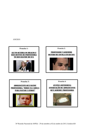 36ª Reunião Nacional da ANPEd – 29 de setembro a 02 de outubro de 2013, Goiânia-GO
Prancha 1:
Aluno quebra os braços e
seis dentes de professora
no Rio Grande do Sul
Prancha 2:
Professor é agredido
dentro de escola em Recife
Prancha 3:
Adolescente que matou
professora: "mirei na cabeça
para matar e atirei”
Prancha 4:
Justiça determina
internação de adolescente
que agrediu professora
ANEXO1
 