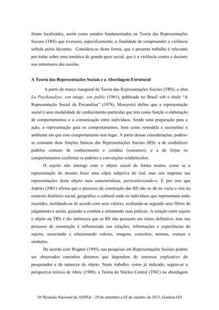 36ª Reunião Nacional da ANPEd – 29 de setembro a 02 de outubro de 2013, Goiânia-GO
foram localizados, assim como estudos fundamentados na Teoria das Representações
Sociais (TRS) que tivessem, especificamente, a finalidade de compreender a violência
sofrida pelos docentes. Considera-se desta forma, que o presente trabalho é relevante
por tratar sobre uma temática de grande peso social, que é a violência contra o docente
nos intramuros das escolas.
A Teoria das Representações Sociais e a Abordagem Estrutural
A partir do marco inaugural da Teoria das Representações Sociais (TRS), a obra
La Psychanalyse, son image, son public (1961), publicada no Brasil sob o título “A
Representação Social da Psicanálise” (1978), Moscovici define que a representação
social é uma modalidade de conhecimento particular que tem como função a elaboração
de comportamentos e a comunicação entre indivíduos. Sendo uma preparação para a
ação, a representação guia os comportamentos, bem como remodela e reconstitui o
ambiente em que esse comportamento tem lugar. A partir dessas considerações, podem-
se constatar duas funções básicas das Representações Sociais (RS): a de estabelecer
padrões comuns de conhecimento e conduta (consenso); e a de forjar os
comportamentos conforme os padrões e convenções estabelecidos.
O sujeito não interage com o objeto social de forma neutra, como se a
representação do mesmo fosse uma cópia subjetiva do real, mas sim imprime nas
representações deste objeto suas características, particularizando-o. É por isso que
Jodelet (2001) afirma que o processo de construção das RS não se dá no vazio e sim no
contexto histórico social, geográfico e cultural onde os indivíduos que representam estão
inseridos, moldando-as de acordo com seus valores, avaliando-as segundo seus filtros de
julgamento e assim, guiando a conduta e orientando suas práticas. A relação entre sujeito
e objeto na TRS é tão intrínseca que as RS não possuem um status definitivo, mas seu
processo de construção é influenciado nas relações, informações e experiências do
sujeito, associando e relacionando valores, imagens, conceitos, normas, crenças e
símbolos.
De acordo com Wagner (1995), nas pesquisas em Representações Sociais podem
ser observados caminhos distintos que dependem do interesse explicativo do
pesquisador e da natureza do objeto. Neste trabalho, como já indicado, seguiu-se a
perspectiva teórica de Abric (1998), a Teoria do Núcleo Central (TNC) ou abordagem
 