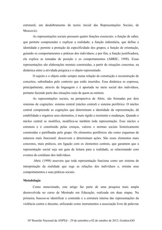 36ª Reunião Nacional da ANPEd – 29 de setembro a 02 de outubro de 2013, Goiânia-GO
estrutural, um desdobramento da teoria inicial das Representações Sociais, de
Moscovici.
As representações sociais possuem quatro funções essenciais: a função de saber,
que permite compreender e explicar a realidade; a função indenitária, que define a
identidade e permite a proteção da especificidade dos grupos; a função de orientação,
guiando os comportamentos e práticas dos indivíduos; e por fim, a função justificadora,
ela explica as tomadas de posição e os comportamentos (ABRIC, 1998). Essas
representações são elaborações mentais construídas, a partir de situações concretas, na
dinâmica entre a atividade psíquica e o objeto representado.
O sujeito e o objeto estão sempre numa relação de construção e reconstrução de
conceitos, subsidiados pelo contexto que estão inseridos. Essa dinâmica se expressa,
principalmente, através da linguagem e é aportada no meio social dos indivíduos,
portanto fazendo parte das situações reais de quem as emitem.
As representações sociais, na perspectiva de Abric, são formadas por dois
sistemas de cognições: sistema central (núcleo central) e sistema periférico. O núcleo
central compreende as cognições que determinam a identidade da representação, dá
estabilidade e organiza seus elementos, é mais rígido e resistente a mudanças. Quando o
núcleo central se modifica, modifica-se também toda representação. Esse núcleo a
estrutura e é constituído pelas crenças, valores e normas sociais historicamente
construídas e partilhadas pelo grupo. Os elementos periféricos são como esquemas de
natureza mais funcional: descrevem e determinam ações. São esses elementos mais
concretos, mais práticos, em ligação com os elementos centrais, que garantem que a
representação social seja um guia de leitura para a realidade, se relacionando com
eventos do cotidiano dos indivíduos.
Abric (1998) assevera que toda representação funciona como um sistema de
interpretação da realidade que rege as relações dos indivíduos e, orienta seus
comportamentos e suas práticas sociais.
Metodologia
Como mencionado, este artigo faz parte de uma pesquisa mais ampla
desenvolvida no curso de Mestrado em Educação, realizada em duas etapas. Na
primeira, buscou-se identificar o conteúdo e a estrutura interna das representações da
violência contra o docente, utilizando como instrumentos a associação livre de palavras
 