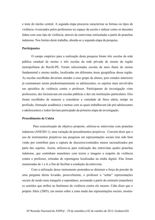 36ª Reunião Nacional da ANPEd – 29 de setembro a 02 de outubro de 2013, Goiânia-GO
e teste do núcleo central. A segunda etapa procurou caracterizar as formas ou tipos de
violência vivenciados pelos professores no espaço da escola e indicar como os docentes
lidam com esse tipo de violência, através de entrevistas estimuladas a partir de pranchas
indutoras. Nos limites deste trabalho, aborda-se a segunda etapa da pesquisa.
Participantes
O campo empírico para a realização desta pesquisa foram três escolas da rede
pública estadual de ensino e três escolas da rede privada de ensino da região
metropolitana do Recife-PE. Foram selecionadas escolas de anos finais de ensino
fundamental e ensino médio, localizadas em diferentes áreas geográficas dessa região.
As escolas escolhidas deveriam atender a esse grupo de alunos, pois estudos anteriores
já constataram serem predominantemente os adolescentes, os sujeitos mais envolvidos
em episódios de violência contra o professor. Participaram da investigação vinte
professores, dez lecionavam em escolas públicas e dez em instituições particulares. Eles
foram escolhidos de maneira a considerar a variedade de faixa etária, tempo na
profissão, formação acadêmica e turmas com as quais trabalhavam (de pré-adolescentes
e adolescentes) e todos haviam participado da primeira etapa da investigação.
Procedimento de Coleta
Para concretização do objetivo proposto, utilizou-se entrevistas com pranchas
indutoras (ANEXO 1), uma variação de procedimentos projetivos. Convém dizer que o
uso de instrumentos projetivos nas pesquisas em representações sociais tem sido bem
vindo por contribuir para a captura de discursos/conteúdos menos racionalizados por
parte dos sujeitos. Assim, utilizou-se para realização das entrevistas quatro pranchas
indutoras, que continham manchetes com textos e imagens a respeito da violência
contra o professor, retiradas de reportagens localizadas na mídia digital. Elas foram
enumeradas de 1 a 4, a fim de facilitar a condução da entrevista.
Com a utilização desse instrumento pretendeu-se diminuir a força da pressão de
uma pergunta direta levando, possivelmente, o professor a “soltar” representações
sociais de modo mais tranquilo e espontâneo, acionando a partir do estímulo (manchete)
os sentidos que atribui ao fenômeno da violência contra ele mesmo. Cabe dizer que o
próprio Abric (2005), em ensaio sobre a zona muda das representações sociais, mostra-
 