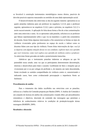 36ª Reunião Nacional da ANPEd – 29 de setembro a 02 de outubro de 2013, Goiânia-GO
se favorável à construção instrumentos metodológicos menos diretos, passíveis de
desvelar possíveis aspectos mascarados ou omitidos de uma dada representação social.
O desenvolvimento das entrevistas se deu da seguinte maneira: apresentou-se as
quatro pranchas indutoras para um professor na sequência 1,2,3,4; para o professor
seguinte, apresentou-se na sequência 2,3,4,1; para o próximo, na sequência 3,4,1,2 e
assim sucessivamente. A aplicação foi feita dessa forma a fim de evitar contaminações
entre uma entrevista e outra. Ao se apresentar cada prancha, solicitava-se ao professor
que falasse espontaneamente sobre o que via na manchete e a partir dos comentários
do docente, foram feitas algumas intervenções a fim caracterizar as formas ou tipos de
violência vivenciados pelos professores no espaço da escola e indicar como os
docentes lidam com esse tipo de violência. Foram feitas intervenções do tipo: você já
se deparou com alguma situação dessas no seu cotidiano; explicite mais esse episódio
que você vivenciou; como você explica esse episódio de violência contra o professor.
As entrevistas foram gravadas em áudio e posteriormente transcritas.
Admite-se que o instrumento pranchas indutoras se adequou ao que foi
pretendido nesse estudo, uma vez que os participantes demonstraram descontração,
interesse e desenvoltura para tratar o assunto. Lembraram de fatos e situações que já
vivenciaram por si ou por colegas de profissão e, de maneira um tanto descontraída,
foram revelando os sentidos compartilhados de violência contra si, caracterizando e
indicando casos, bem como evidenciando preocupação e impotência frente ao
fenômeno.
Procedimentos de análise
Para o tratamento dos dados recolhidos nas entrevistas com as pranchas,
utilizou-se a Análise de Conteúdo proposta por Bardin (2009). A Análise de Conteúdo é
um conjunto de técnicas de análise das comunicações visando obter, por procedimentos
sistemáticos e objetivos, descrição do conteúdo das mensagens que permitam a
inferência de conhecimentos relativos às condições de produção/recepção destas
mensagens (BARDIN, 2009).
Resultados e discussão
 