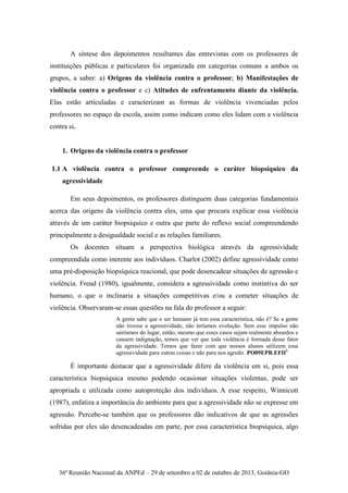 36ª Reunião Nacional da ANPEd – 29 de setembro a 02 de outubro de 2013, Goiânia-GO
A síntese dos depoimentos resultantes das entrevistas com os professores de
instituições públicas e particulares foi organizada em categorias comuns a ambos os
grupos, a saber: a) Origens da violência contra o professor; b) Manifestações de
violência contra o professor e c) Atitudes de enfrentamento diante da violência.
Elas estão articuladas e caracterizam as formas de violência vivenciadas pelos
professores no espaço da escola, assim como indicam como eles lidam com a violência
contra si.
1. Origens da violência contra o professor
1.1 A violência contra o professor compreende o caráter biopsíquico da
agressividade
Em seus depoimentos, os professores distinguem duas categorias fundamentais
acerca das origens da violência contra eles, uma que procura explicar essa violência
através de um caráter biopsíquico e outra que parte do reflexo social compreendendo
principalmente a desigualdade social e as relações familiares.
Os docentes situam a perspectiva biológica através da agressividade
compreendida como inerente aos indivíduos. Charlot (2002) define agressividade como
uma pré-disposição biopsíquica reacional, que pode desencadear situações de agressão e
violência. Freud (1980), igualmente, considera a agressividade como instintiva do ser
humano, o que o inclinaria a situações competitivas e/ou a cometer situações de
violência. Observaram-se essas questões na fala do professor a seguir:
A gente sabe que o ser humano já tem essa característica, não é? Se a gente
não tivesse a agressividade, não teríamos evolução. Sem esse impulso não
sairíamos do lugar, então, mesmo que esses casos sejam realmente absurdos e
causem indignação, temos que ver que toda violência é formada desse fator
da agressividade. Temos que fazer com que nossos alunos utilizem essa
agressividade para outras coisas e não para nos agredir. PO09EPR.EFII1
É importante destacar que a agressividade difere da violência em si, pois essa
característica biopsíquica mesmo podendo ocasionar situações violentas, pode ser
apropriada e utilizada como autoproteção dos indivíduos. A esse respeito, Winnicott
(1987), enfatiza a importância do ambiente para que a agressividade não se expresse em
agressão. Percebe-se também que os professores dão indicativos de que as agressões
sofridas por eles são desencadeadas em parte, por essa característica biopsíquica, algo
 
