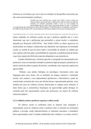 36ª Reunião Nacional da ANPEd – 29 de setembro a 02 de outubro de 2013, Goiânia-GO
intrínseco ao ser humano que vem à tona em situações de desequilíbrio emocional, que
não visam necessariamente o professor:
Acredito que essa violência que a gente está vendo é como se fosse um
estouro, porque a gente sabe que os adolescentes estão nessa fase de delimitar
território, de contestar autoridade. Então é como se essa condição de
agressividade que já é dele, fosse extravasada dentro da sala e o professor
acaba sendo um alvo, mesmo não sendo o alvo principal. PO01EPR.EM
A violência contra o professor, explicada a partir do fator agressividade
biopsíquica, pode ser então encarada como uma manifestação de conflitos dos próprios
alunos reeditados no ambiente escolar, em que o professor agredido não é o alvo
intencional, mas sim o profissional que personifica a norma escolar, a continência
apontada por Winnicott (1939/1987a). Para Freller (1993), os alunos agressivos na
escola podem ser crianças e adolescentes que depositam suas esperanças na instituição
escolar, no sentido de que ela possa suprir a necessidade de atenção ou cuidado que
estes sujeitos estão buscando, a possibilidade de expressão, o estabelecimento de limites
e que nesse espaço não obtiveram respostas adequadas às suas expectativas.
Cumpre relembrar que o elemento agressão é consagrado nas representações dos
professores como um elemento norteador na primeira etapa da pesquisa, pertencente ao
núcleo central de ambos os grupos de docente, considerado como expressão empírica da
agressividade.
Portanto, essa pulsão, biológica ou psicológica, funcionaria como uma
linguagem para esses alunos. Ela se manifesta em ataques rotineiros à instituição
escolar, seus usuários e seus representantes (professores e funcionários) e pode ser
caracterizada, na maioria das vezes, por afrontas banais e aparentemente gratuitas, como
também por casos de violência extrema, deteriorando as relações nesse ambiente. É
desta forma que a característica biopsíquica da agressividade ganha destaque no
conteúdo geral das representações sociais dos professores, em termos da violência
contra eles próprios.
1.2 A violência contra o professor expressa o reflexo social
Os reflexos sociais se confirmam como os aspectos mais arraigados à
representação social de violência contra o professor entre os docentes de instituições
públicas e privadas, sendo indiscutivelmente os elementos marcantes e norteadores
dessa representação social. A relação estabelecida entre violência e os eventos sociais é
¹A caracterização dos professores se refere: PO (Professor); PA (Professora); 01 (respondeu a entrevista nº
01); EPR (Escola Privada); EPU (Escola Pública); EM (Ensino Médio); EFII (Ensino Fundamental II).
 