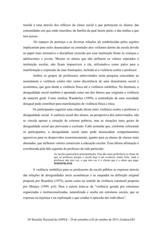 36ª Reunião Nacional da ANPEd – 29 de setembro a 02 de outubro de 2013, Goiânia-GO
trazida à tona através dos reflexos da classe social a que pertencem os alunos; das
comunidades em que estão inseridos; da família da qual fazem parte; e das mídias a que
tem acesso.
Os espaços de pertença e as diversas relações ali estabelecidas pelos sujeitos
implicariam para neles desencadear ou estimular atos violentos dentro da escola devido
ao papel mais normativo e disciplinar exercido por essa instituição frente às crianças e
adolescentes e jovens. Mesmo os alunos que não atribuem os valores esperados à
instituição escolar, não ficam impassíveis a ela, utilizando-a como palco para a
manifestação e expressão de suas frustrações, incluída aí a violência contra o professor.
Ambos os grupos de professores entrevistados nesta pesquisa concordam ao
assinalarem a violência contra eles como decorrência de uma desestrutura social e
econômica, que gera desde a violência física até a violência simbólica. Na literatura, a
desigualdade social também é apontada como um dos fatores que originam a violência
de maneira geral. Como sinaliza Wanderley (1999), a contradição de uma sociedade
desigual pode contribuir para manifestações de violência física e ética.
Os participantes sugerem uma relação direta entre violência contra o professor e
desigualdade social. A carência social dos alunos, na perspectiva dos entrevistados, não
se vincula apenas a situação de extrema pobreza, mas as situações mais gerais de
desigualdade social que provocam a exclusão. Cabe assinalar que, conforme colocaram
os participantes, a desigualdade social tanto pode desencadear comportamentos
agressivos para os desprovidos economicamente, quanto para os alunos de classes mais
abastadas, que atribuem valores comerciais a educação escolar. Essa última afirmação é
corroborada pela fala seguinte do professor da rede particular:
As escolas particulares principalmente. Elas dão mais preferência ao aluno do
que ao professor porque a escola hoje é um comércio muito forte, onde o
professor não tem vez, o que tem vez é o cliente que é o aluno que paga.
PO03EPR.EFII
A violência simbólica para os professores da escola pública se expressa através
das relações de desigualdades sócio econômicas e se enquadra na definição original
proposta por Bourdieu (1975), assim como no sentido da violência estrutural proposta
por Minayo (1999, p.8). Para a autora trata-se da “violência gerada por estruturas
organizadas e institucionalizadas, naturalizada e oculta em estruturas sociais, que se
expressa na injustiça e na exploração e que conduz à opressão dos indivíduos”.
 