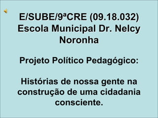 E/SUBE/9ªCRE (09.18.032)
Escola Municipal Dr. Nelcy
Noronha
Projeto Político Pedagógico:
Histórias de nossa gente na
construção de uma cidadania
consciente.
 