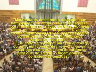     "Mantenha-os de tal modo ocupados que nem pensem em andar ou ficar na natureza, para refletirem na criação de Deus. Ao invés disso, mande-os para Parques de Diversão, acontecimentos esportivos, peças de teatro, concertos e ao cinema. Mantenha-os ocupados, ocupados."     "E, quando se reunirem para um encontro, ou uma reunião espiritual, envolva-os em mexericos e conversas sem importância, para que, ao saírem, o façam com as consciências pesadas".  