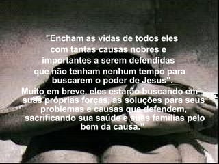     "Encham as vidas de todos eles  com tantas causas nobres e  importantes a serem defendidas  que não tenham nenhum tempo para buscarem o poder de Jesus".  Muito em breve, eles estarão buscando em suas próprias forças, as soluções para seus problemas e causas que defendem,  sacrificando sua saúde e suas famílias pelo bem da causa."  