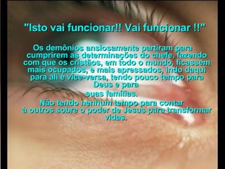      "Isto vai funcionar!! Vai funcionar !!"  Os demônios ansiosamente partiram para cumprirem as determinações do chefe, fazendo com que os cristãos, em todo o mundo, ficassem mais ocupados, e mais apressados, indo daqui para ali e vice-versa, tendo pouco tempo para Deus e para  suas famílias.  Não tendo nenhum tempo para contar  à outros sobre o poder de Jesus para transformar vidas.   