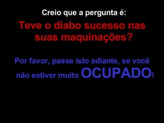 Creio que a pergunta é:  Teve o diabo sucesso nas suas maquinações?   Por favor, passe isto adiante, se você não estiver muito  OCUPADO !  